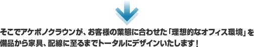 そこでアケボノクラウンが、お客様の業態に合わせた「理想的なオフィス環境」を備品から家具、配線に至るまでトータルにデザインいたします！