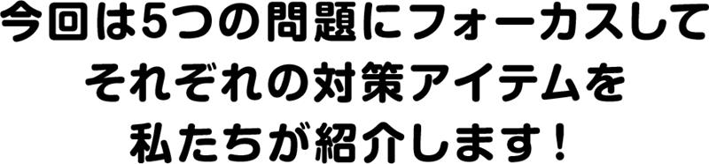 今回は5つの問題にフォーカスしてそれぞれの対策アイテムを私たちが紹介します！